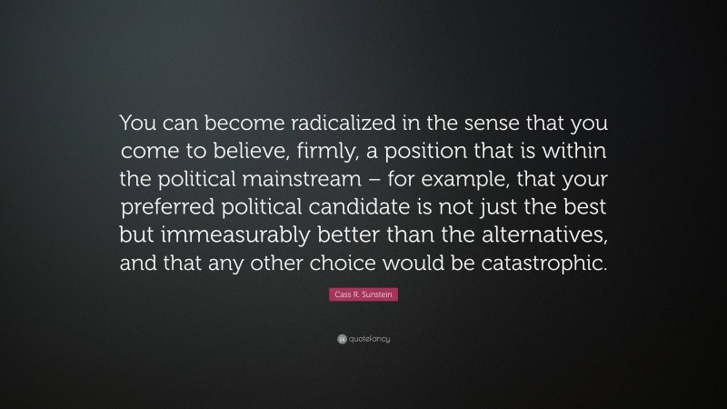 Cass R. Sunstein Quote: “You can become radicalized in the sense that you come to believe, firmly, a position that is within the political mainstream – for example, that your preferred political candidate is not just the best but immeasurably better than the alternatives, and that any other choice would be catastrophic.”
