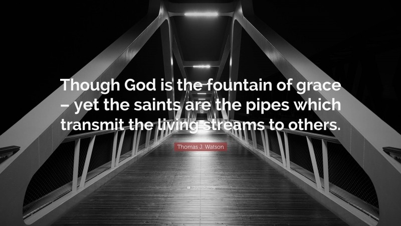 Thomas J. Watson Quote: “Though God is the fountain of grace – yet the saints are the pipes which transmit the living streams to others.”