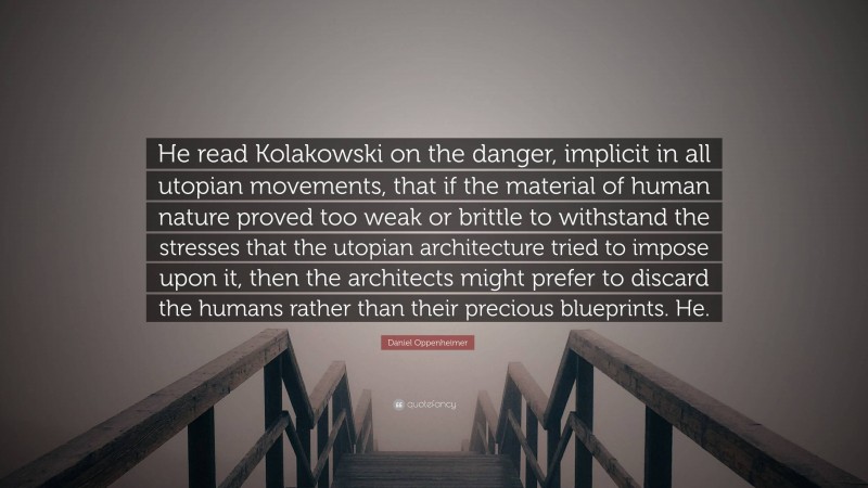 Daniel Oppenheimer Quote: “He read Kolakowski on the danger, implicit in all utopian movements, that if the material of human nature proved too weak or brittle to withstand the stresses that the utopian architecture tried to impose upon it, then the architects might prefer to discard the humans rather than their precious blueprints. He.”
