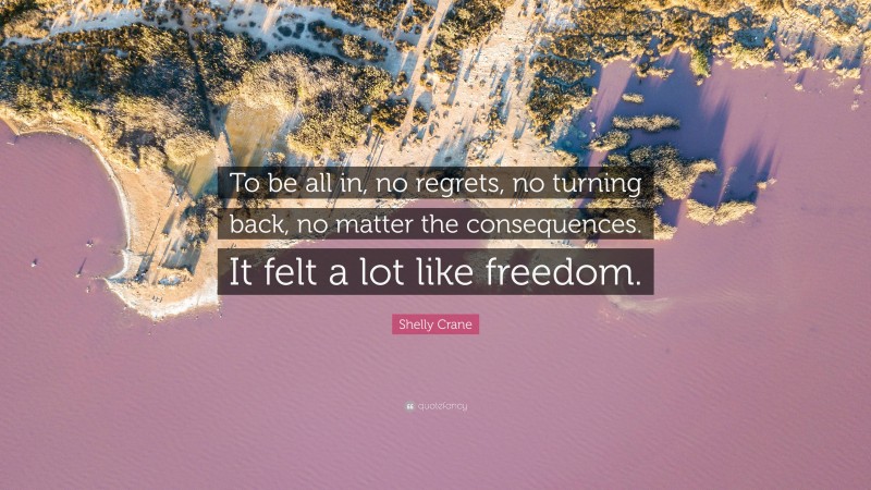 Shelly Crane Quote: “To be all in, no regrets, no turning back, no matter the consequences. It felt a lot like freedom.”