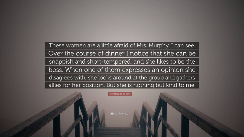 Christina Baker Kline Quote: “These women are a little afraid of Mrs. Murphy, I can see. Over the course of dinner I notice that she can be snappish and short-tempered, and she likes to be the boss. When one of them expresses an opinion she disagrees with, she looks around at the group and gathers allies for her position. But she is nothing but kind to me.”
