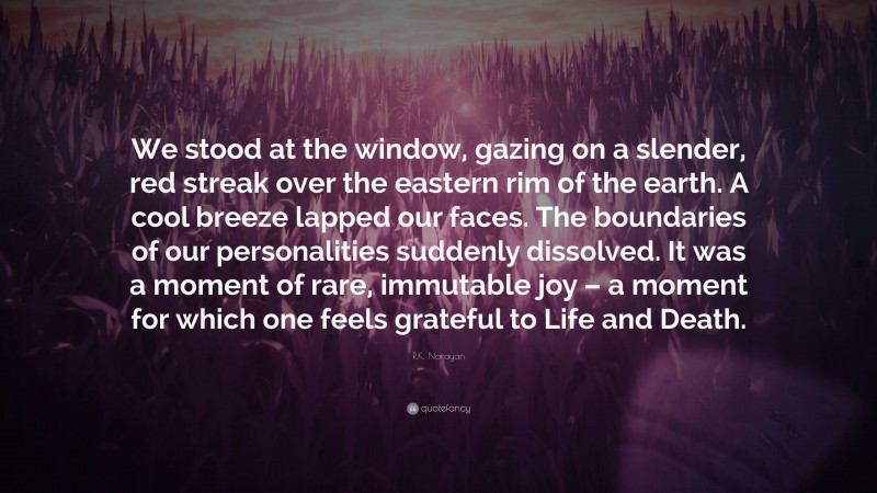 R.K. Narayan Quote: “We stood at the window, gazing on a slender, red streak over the eastern rim of the earth. A cool breeze lapped our faces. The boundaries of our personalities suddenly dissolved. It was a moment of rare, immutable joy – a moment for which one feels grateful to Life and Death.”