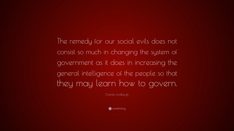 Charles Lindbergh Quote: “The remedy for our social evils does not consist so much in changing the system of government as it does in increasing the general intelligence of the people so that they may learn how to govern.”