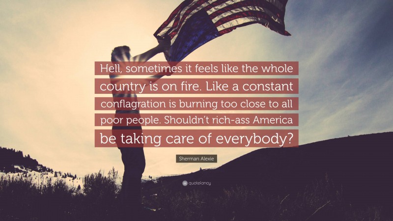 Sherman Alexie Quote: “Hell, sometimes it feels like the whole country is on fire. Like a constant conflagration is burning too close to all poor people. Shouldn’t rich-ass America be taking care of everybody?”