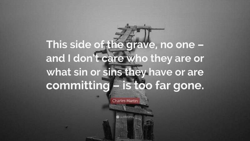 Charles Martin Quote: “This side of the grave, no one – and I don’t care who they are or what sin or sins they have or are committing – is too far gone.”