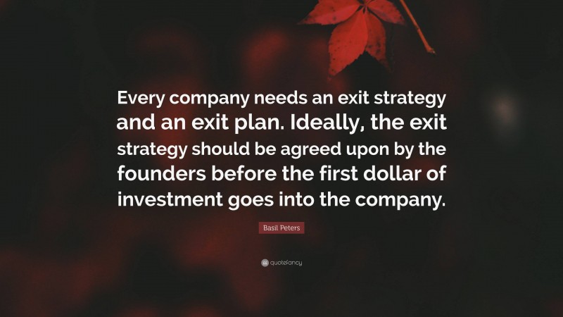 Basil Peters Quote: “Every company needs an exit strategy and an exit plan. Ideally, the exit strategy should be agreed upon by the founders before the first dollar of investment goes into the company.”