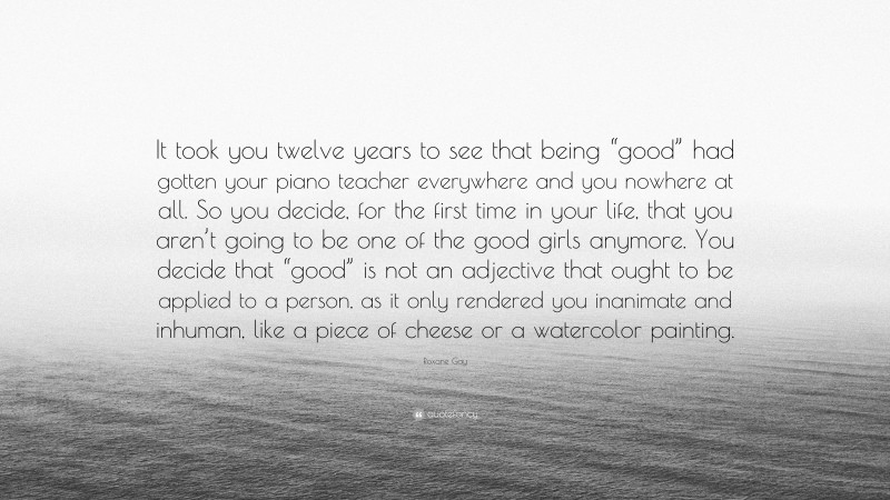 Roxane Gay Quote: “It took you twelve years to see that being “good” had gotten your piano teacher everywhere and you nowhere at all. So you decide, for the first time in your life, that you aren’t going to be one of the good girls anymore. You decide that “good” is not an adjective that ought to be applied to a person, as it only rendered you inanimate and inhuman, like a piece of cheese or a watercolor painting.”