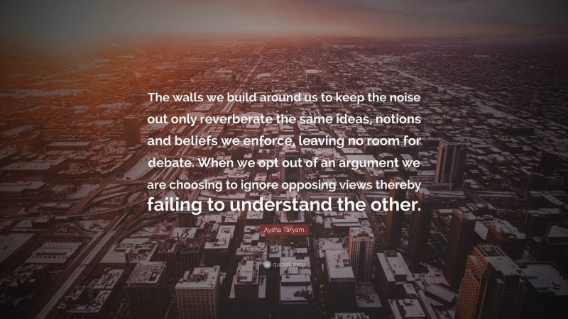 Aysha Taryam Quote: “The walls we build around us to keep the noise out only reverberate the same ideas, notions and beliefs we enforce, leaving no room for debate. When we opt out of an argument we are choosing to ignore opposing views thereby failing to understand the other.”