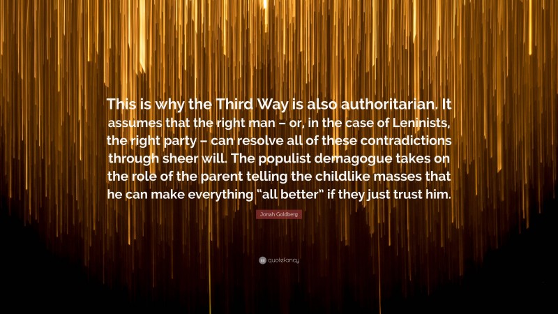 Jonah Goldberg Quote: “This is why the Third Way is also authoritarian. It assumes that the right man – or, in the case of Leninists, the right party – can resolve all of these contradictions through sheer will. The populist demagogue takes on the role of the parent telling the childlike masses that he can make everything “all better” if they just trust him.”
