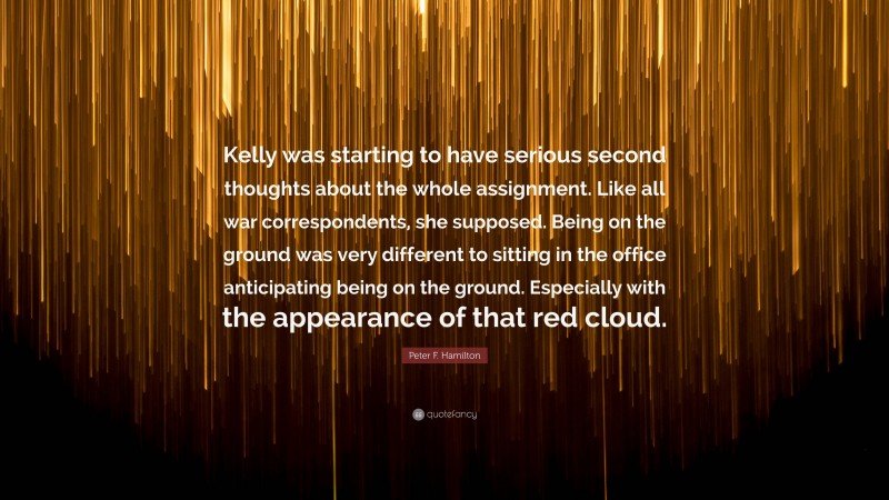 Peter F. Hamilton Quote: “Kelly was starting to have serious second thoughts about the whole assignment. Like all war correspondents, she supposed. Being on the ground was very different to sitting in the office anticipating being on the ground. Especially with the appearance of that red cloud.”