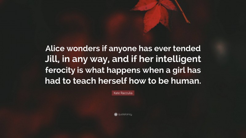 Kate Racculia Quote: “Alice wonders if anyone has ever tended Jill, in any way, and if her intelligent ferocity is what happens when a girl has had to teach herself how to be human.”