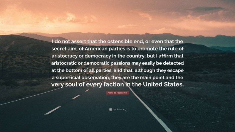 Alexis de Tocqueville Quote: “I do not assert that the ostensible end, or even that the secret aim, of American parties is to promote the rule of aristocracy or democracy in the country; but I affirm that aristocratic or democratic passions may easily be detected at the bottom of all parties, and that, although they escape a superficial observation, they are the main point and the very soul of every faction in the United States.”