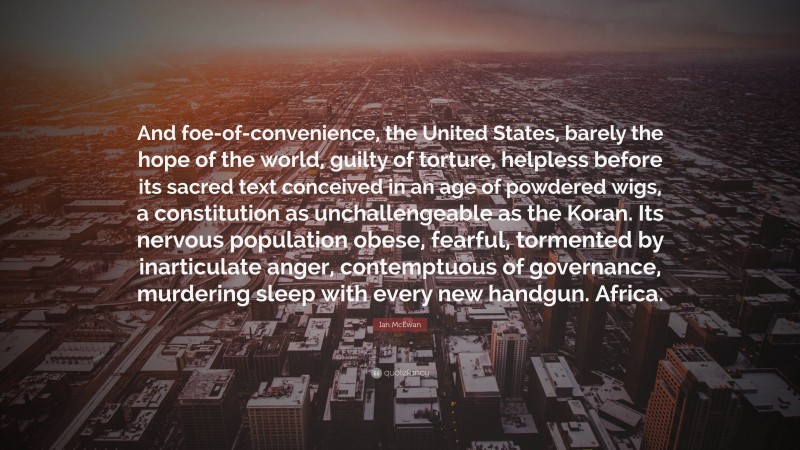 Ian McEwan Quote: “And foe-of-convenience, the United States, barely the hope of the world, guilty of torture, helpless before its sacred text conceived in an age of powdered wigs, a constitution as unchallengeable as the Koran. Its nervous population obese, fearful, tormented by inarticulate anger, contemptuous of governance, murdering sleep with every new handgun. Africa.”