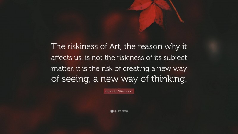 Jeanette Winterson Quote: “The riskiness of Art, the reason why it affects us, is not the riskiness of its subject matter, it is the risk of creating a new way of seeing, a new way of thinking.”