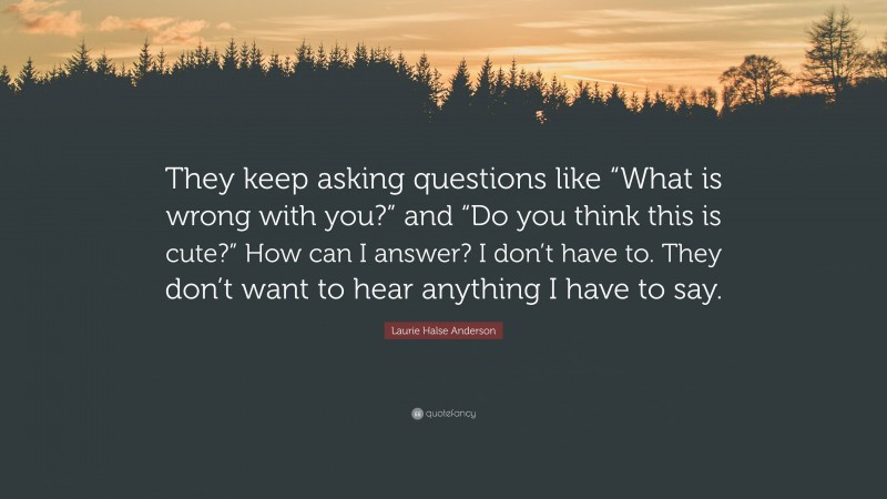 Laurie Halse Anderson Quote: “They keep asking questions like “What is wrong with you?” and “Do you think this is cute?” How can I answer? I don’t have to. They don’t want to hear anything I have to say.”