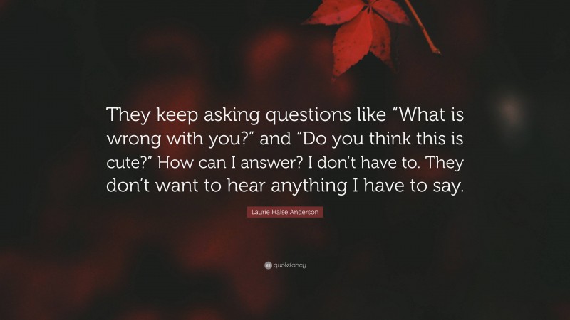 Laurie Halse Anderson Quote: “They keep asking questions like “What is wrong with you?” and “Do you think this is cute?” How can I answer? I don’t have to. They don’t want to hear anything I have to say.”