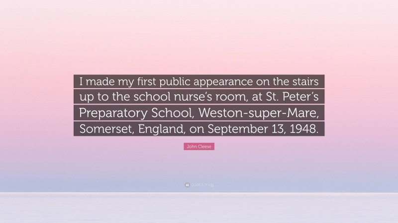 John Cleese Quote: “I made my first public appearance on the stairs up to the school nurse’s room, at St. Peter’s Preparatory School, Weston-super-Mare, Somerset, England, on September 13, 1948.”