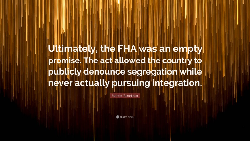 Mehrsa Baradaran Quote: “Ultimately, the FHA was an empty promise. The act allowed the country to publicly denounce segregation while never actually pursuing integration.”