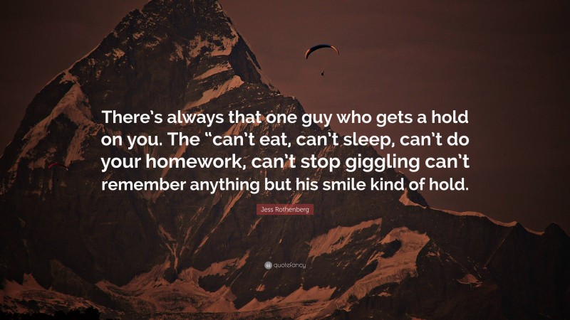 Jess Rothenberg Quote: “There’s always that one guy who gets a hold on you. The “can’t eat, can’t sleep, can’t do your homework, can’t stop giggling can’t remember anything but his smile kind of hold.”