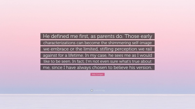 Kelly Corrigan Quote: “He defined me first, as parents do. Those early characterizations can become the shimmering self-image we embrace or the limited, stifling perception we rail against for a lifetime. In my case, he sees me as I would like to be seen. In fact, I’m not even sure what’s true about me, since I have always chosen to believe his version.”