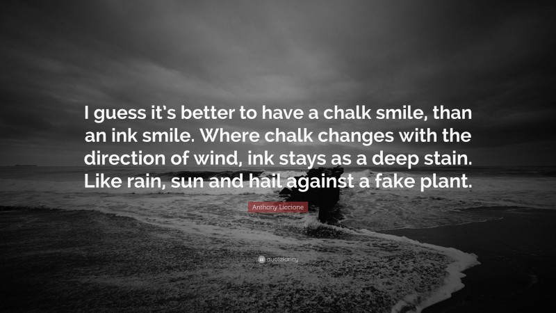 Anthony Liccione Quote: “I guess it’s better to have a chalk smile, than an ink smile. Where chalk changes with the direction of wind, ink stays as a deep stain. Like rain, sun and hail against a fake plant.”