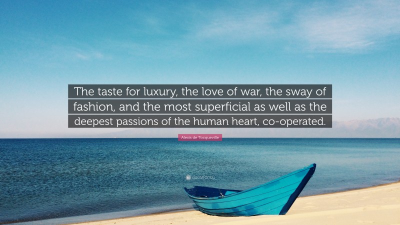 Alexis de Tocqueville Quote: “The taste for luxury, the love of war, the sway of fashion, and the most superficial as well as the deepest passions of the human heart, co-operated.”