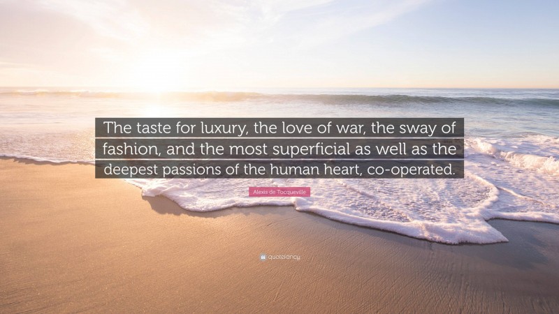 Alexis de Tocqueville Quote: “The taste for luxury, the love of war, the sway of fashion, and the most superficial as well as the deepest passions of the human heart, co-operated.”