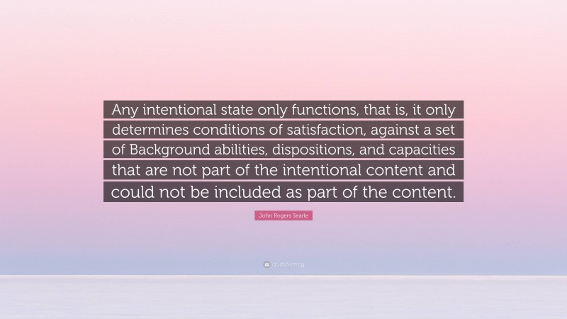 John Rogers Searle Quote: “Any intentional state only functions, that is, it only determines conditions of satisfaction, against a set of Background abilities, dispositions, and capacities that are not part of the intentional content and could not be included as part of the content.”