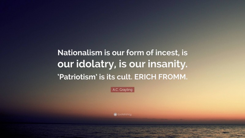 A.C. Grayling Quote: “Nationalism is our form of incest, is our idolatry, is our insanity. ‘Patriotism’ is its cult. ERICH FROMM.”