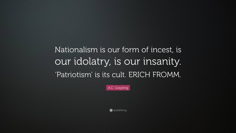 A.C. Grayling Quote: “Nationalism is our form of incest, is our idolatry, is our insanity. ‘Patriotism’ is its cult. ERICH FROMM.”