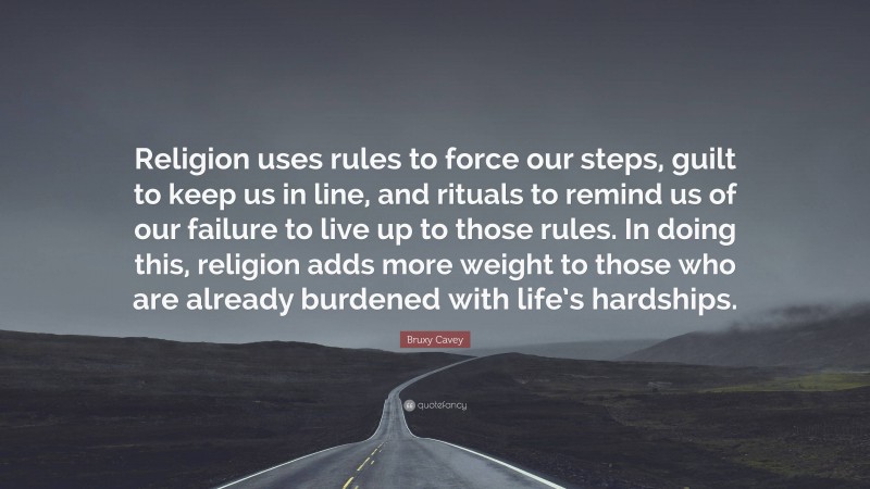 Bruxy Cavey Quote: “Religion uses rules to force our steps, guilt to keep us in line, and rituals to remind us of our failure to live up to those rules. In doing this, religion adds more weight to those who are already burdened with life’s hardships.”