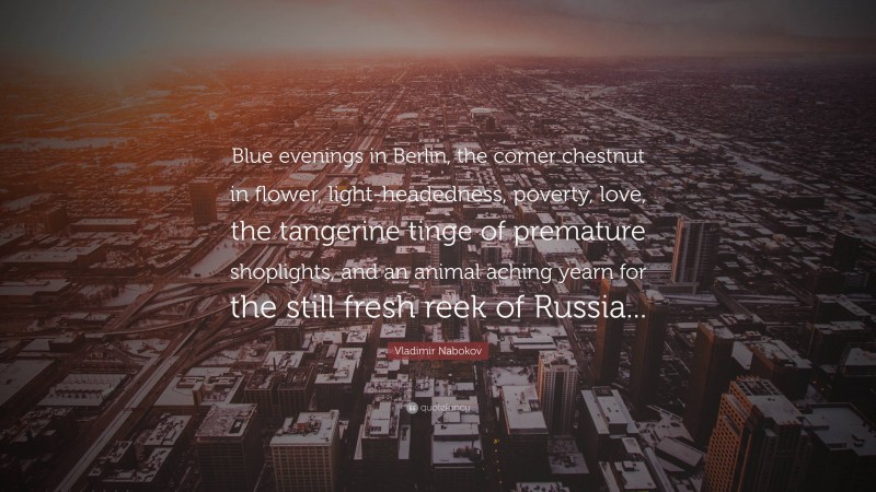 Vladimir Nabokov Quote: “Blue evenings in Berlin, the corner chestnut in flower, light-headedness, poverty, love, the tangerine tinge of premature shoplights, and an animal aching yearn for the still fresh reek of Russia...”