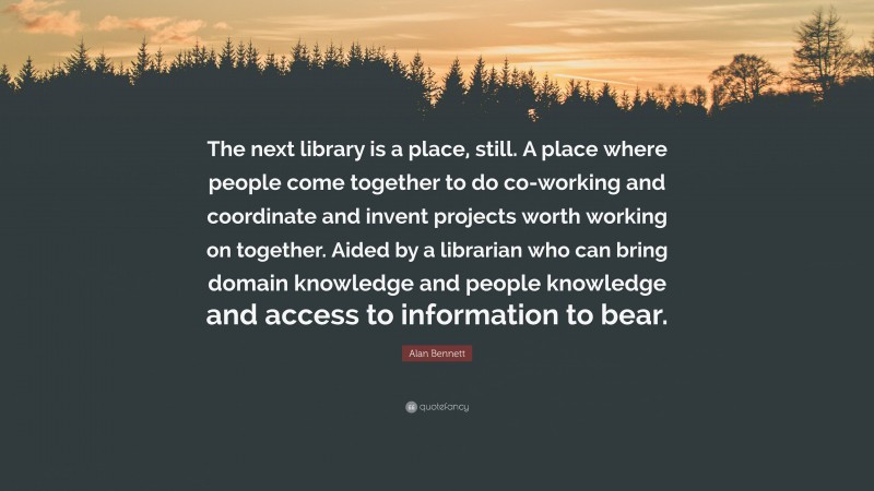Alan Bennett Quote: “The next library is a place, still. A place where people come together to do co-working and coordinate and invent projects worth working on together. Aided by a librarian who can bring domain knowledge and people knowledge and access to information to bear.”