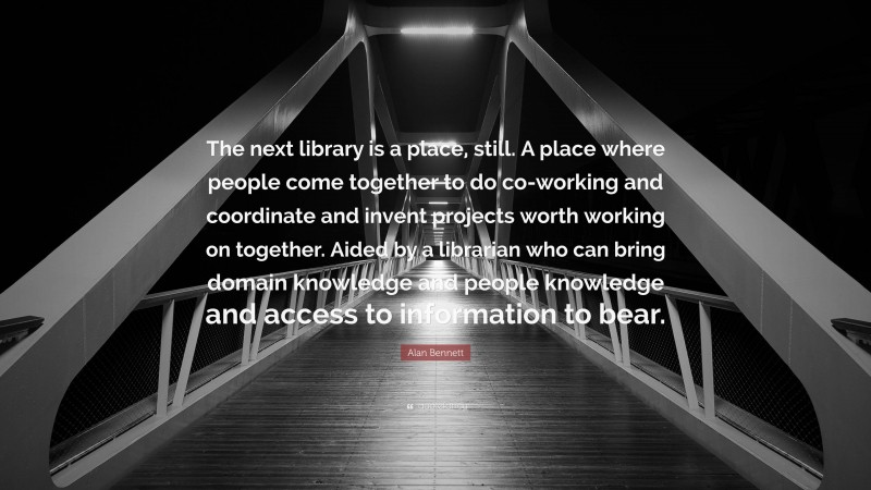 Alan Bennett Quote: “The next library is a place, still. A place where people come together to do co-working and coordinate and invent projects worth working on together. Aided by a librarian who can bring domain knowledge and people knowledge and access to information to bear.”