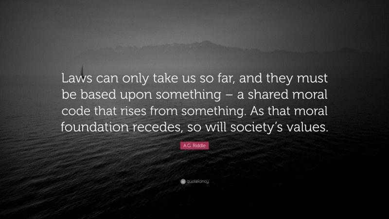 A.G. Riddle Quote: “Laws can only take us so far, and they must be based upon something – a shared moral code that rises from something. As that moral foundation recedes, so will society’s values.”