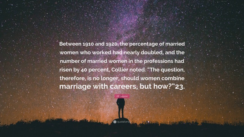 Jill Lepore Quote: “Between 1910 and 1920, the percentage of married women who worked had nearly doubled, and the number of married women in the professions had risen by 40 percent, Collier noted. “The question, therefore, is no longer, should women combine marriage with careers, but how?”23.”