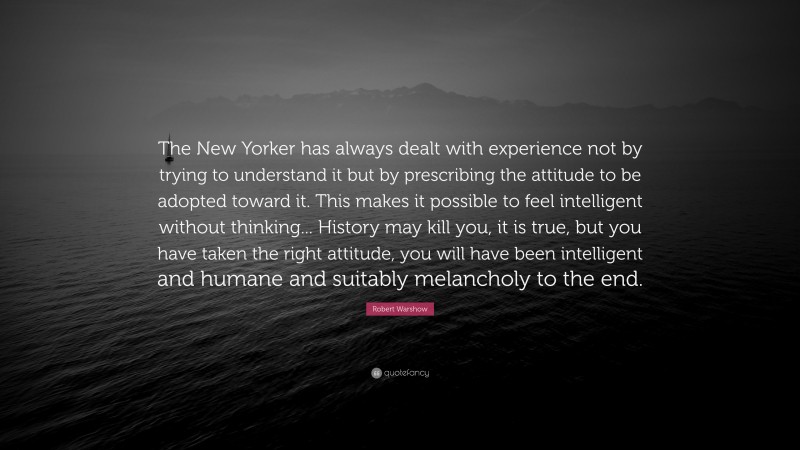 Robert Warshow Quote: “The New Yorker has always dealt with experience not by trying to understand it but by prescribing the attitude to be adopted toward it. This makes it possible to feel intelligent without thinking... History may kill you, it is true, but you have taken the right attitude, you will have been intelligent and humane and suitably melancholy to the end.”