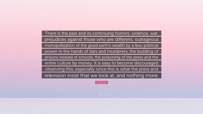 Howard Zinn Quote: “There is the past and its continuing horrors: violence, war, prejudices against those who are different, outrageous monopolization of the good earth’s wealth by a few, political power in the hands of liars and murderers, the building of prisons instead of schools, the poisoning of the press and the entire culture by money. It is easy to become discouraged observing this, especially since this is what the press and television insist that we look at, and nothing more.”