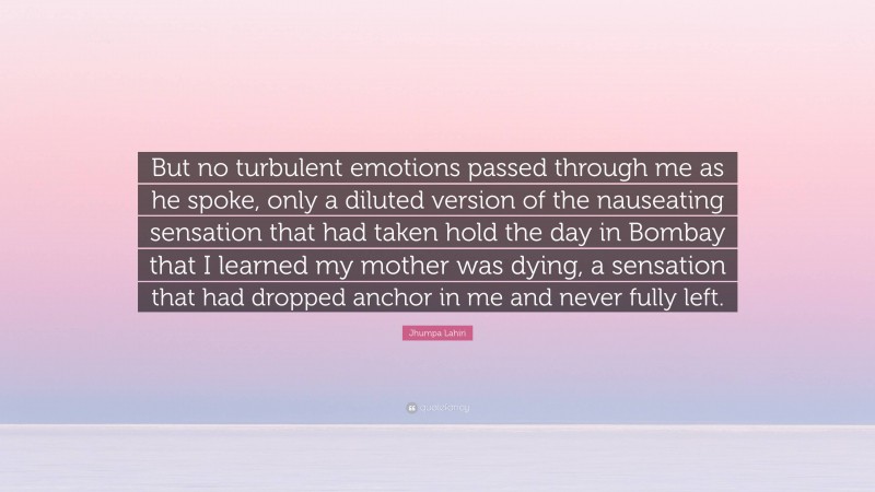 Jhumpa Lahiri Quote: “But no turbulent emotions passed through me as he spoke, only a diluted version of the nauseating sensation that had taken hold the day in Bombay that I learned my mother was dying, a sensation that had dropped anchor in me and never fully left.”