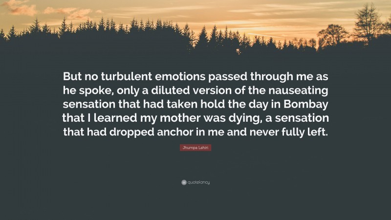 Jhumpa Lahiri Quote: “But no turbulent emotions passed through me as he spoke, only a diluted version of the nauseating sensation that had taken hold the day in Bombay that I learned my mother was dying, a sensation that had dropped anchor in me and never fully left.”