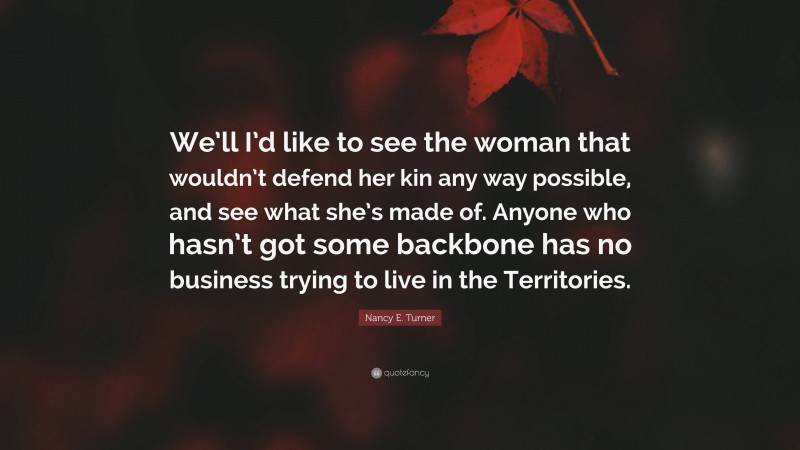 Nancy E. Turner Quote: “We’ll I’d like to see the woman that wouldn’t defend her kin any way possible, and see what she’s made of. Anyone who hasn’t got some backbone has no business trying to live in the Territories.”