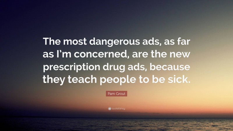 Pam Grout Quote: “The most dangerous ads, as far as I’m concerned, are the new prescription drug ads, because they teach people to be sick.”