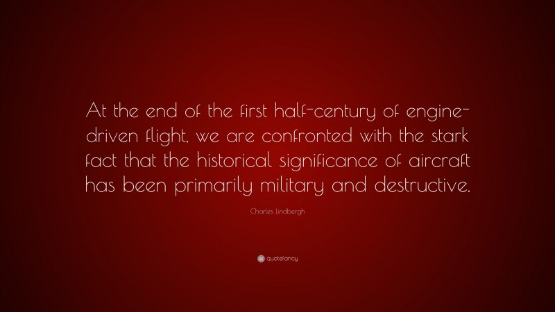 Charles Lindbergh Quote: “At the end of the first half-century of engine-driven flight, we are confronted with the stark fact that the historical significance of aircraft has been primarily military and destructive.”
