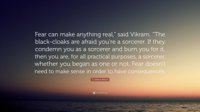 G. Willow Wilson Quote: “Fear can make anything real,” said Vikram. “The black-cloaks are afraid you’re a sorcerer. If they condemn you as a sorcerer and burn you for it, then you are, for all practical purposes, a sorcerer, whether you began as one or not. Fear doesn’t need to make sense in order to have consequences.”