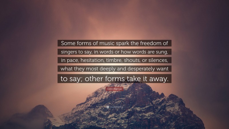 Greil Marcus Quote: “Some forms of music spark the freedom of singers to say, in words or how words are sung, in pace, hesitation, timbre, shouts, or silences, what they most deeply and desperately want to say; other forms take it away.”