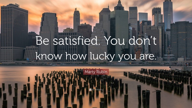 Marty Rubin Quote: “Be satisfied. You don’t know how lucky you are.”