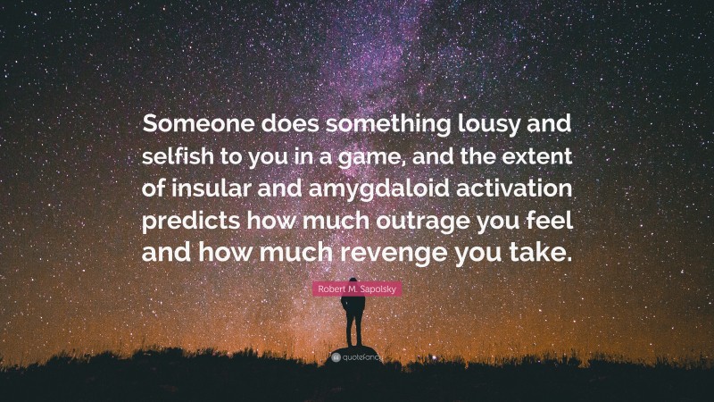 Robert M. Sapolsky Quote: “Someone does something lousy and selfish to you in a game, and the extent of insular and amygdaloid activation predicts how much outrage you feel and how much revenge you take.”