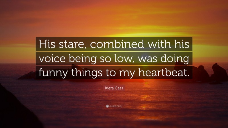 Kiera Cass Quote: “His stare, combined with his voice being so low, was doing funny things to my heartbeat.”