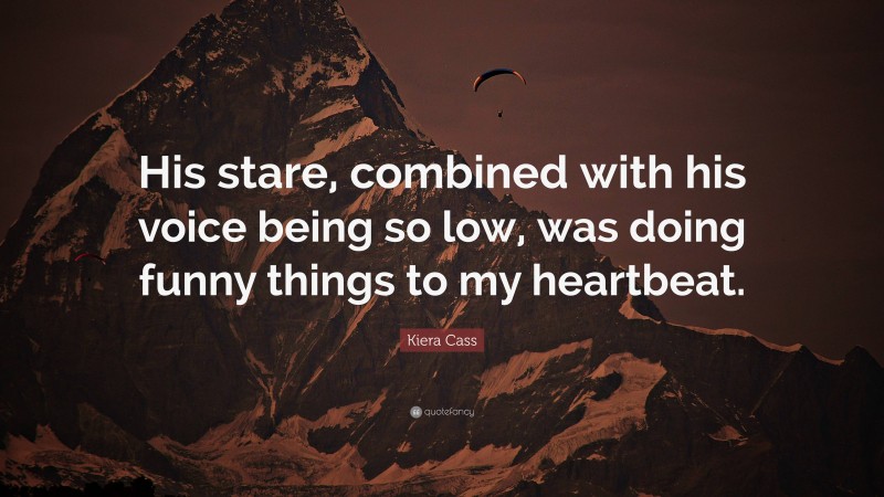 Kiera Cass Quote: “His stare, combined with his voice being so low, was doing funny things to my heartbeat.”