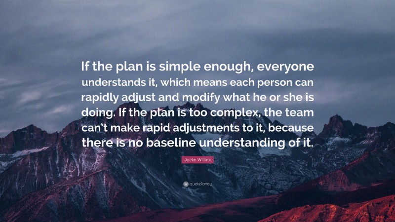 Jocko Willink Quote: “If the plan is simple enough, everyone understands it, which means each person can rapidly adjust and modify what he or she is doing. If the plan is too complex, the team can’t make rapid adjustments to it, because there is no baseline understanding of it.”